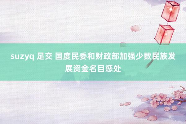 suzyq 足交 国度民委和财政部加强少数民族发展资金名目惩处