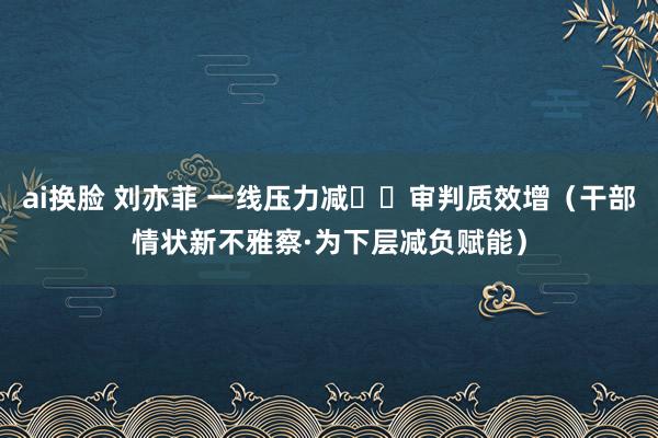 ai换脸 刘亦菲 一线压力减  审判质效增（干部情状新不雅察·为下层减负赋能）