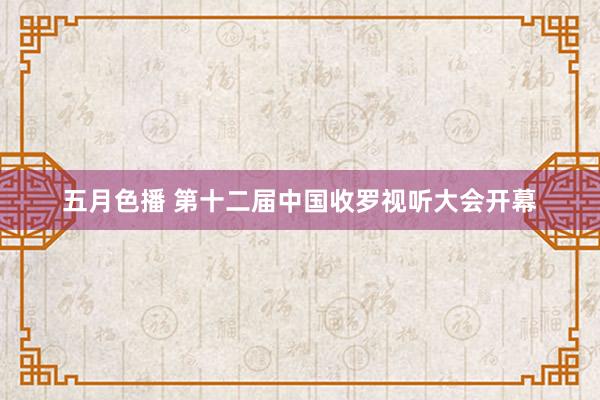 五月色播 第十二届中国收罗视听大会开幕