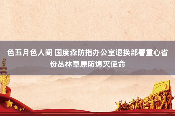 色五月色人阁 国度森防指办公室退换部署重心省份丛林草原防熄灭使命