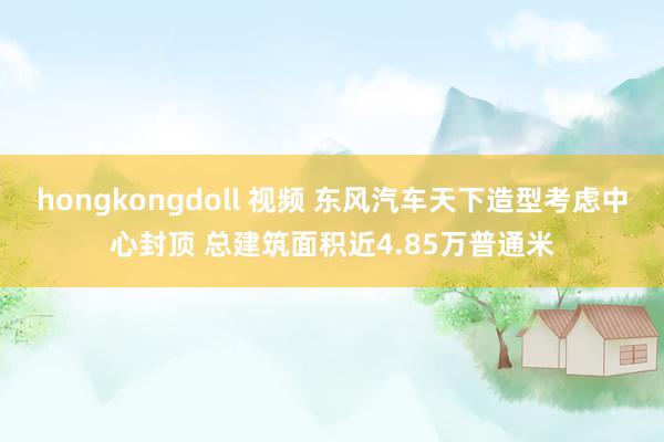 hongkongdoll 视频 东风汽车天下造型考虑中心封顶 总建筑面积近4.85万普通米