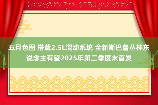五月色图 搭载2.5L混动系统 全新斯巴鲁丛林东说念主有望2025年第二季度末首发