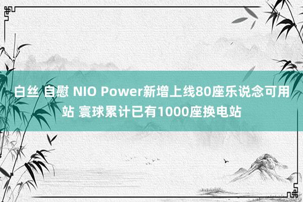 白丝 自慰 NIO Power新增上线80座乐说念可用站 寰球累计已有1000座换电站