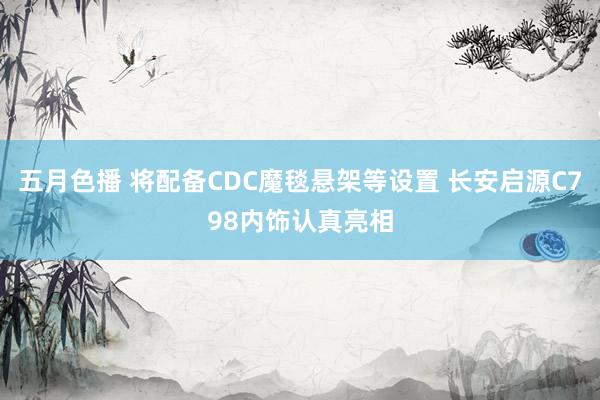 五月色播 将配备CDC魔毯悬架等设置 长安启源C798内饰认真亮相