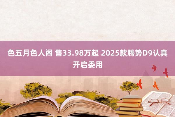 色五月色人阁 售33.98万起 2025款腾势D9认真开启委用