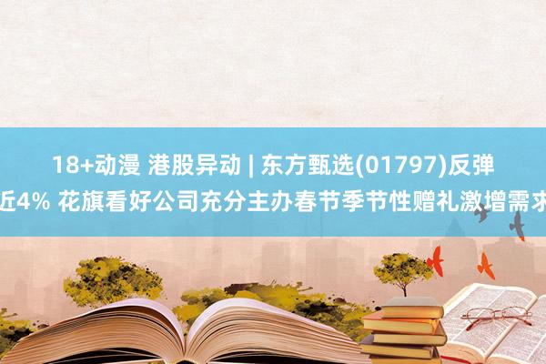 18+动漫 港股异动 | 东方甄选(01797)反弹近4% 花旗看好公司充分主办春节季节性赠礼激增需