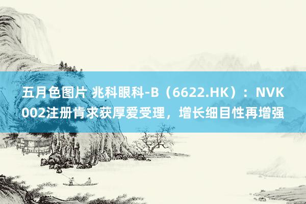 五月色图片 兆科眼科-B（6622.HK）：NVK002注册肯求获厚爱受理，增长细目性再增强
