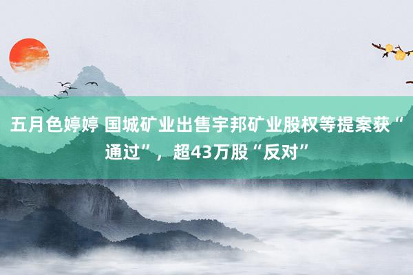 五月色婷婷 国城矿业出售宇邦矿业股权等提案获“通过”,超43万股“反对”