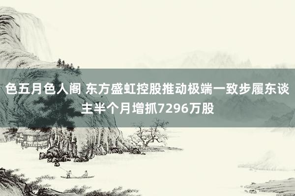 色五月色人阁 东方盛虹控股推动极端一致步履东谈主半个月增抓7296万股