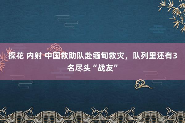 探花 内射 中国救助队赴缅甸救灾，队列里还有3名尽头“战友”