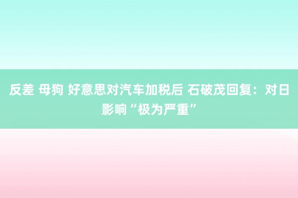 反差 母狗 好意思对汽车加税后 石破茂回复：对日影响“极为严重”