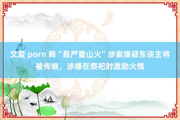 文爱 porn 韩“最严重山火”涉案嫌疑东谈主将被传唤，涉嫌在祭祀时激励火情