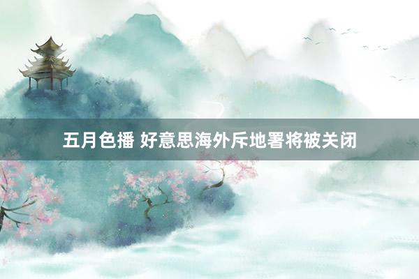 五月色播 好意思海外斥地署将被关闭