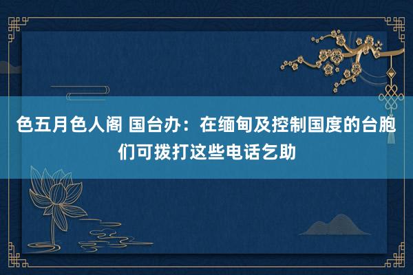 色五月色人阁 国台办：在缅甸及控制国度的台胞们可拨打这些电话乞助