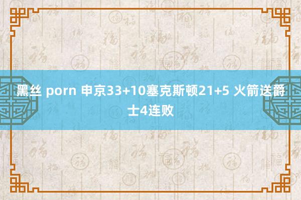 黑丝 porn 申京33+10塞克斯顿21+5 火箭送爵士4连败