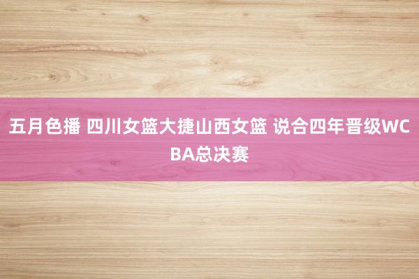五月色播 四川女篮大捷山西女篮 说合四年晋级WCBA总决赛