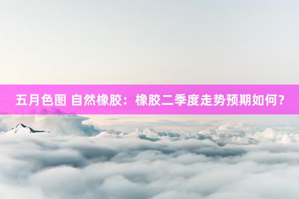 五月色图 自然橡胶：橡胶二季度走势预期如何？