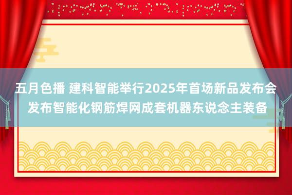 五月色播 建科智能举行2025年首场新品发布会 发布智能化钢筋焊网成套机器东说念主装备