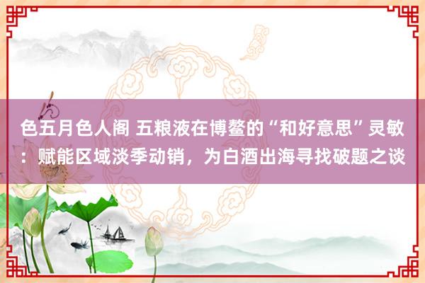 色五月色人阁 五粮液在博鳌的“和好意思”灵敏：赋能区域淡季动销，为白酒出海寻找破题之谈