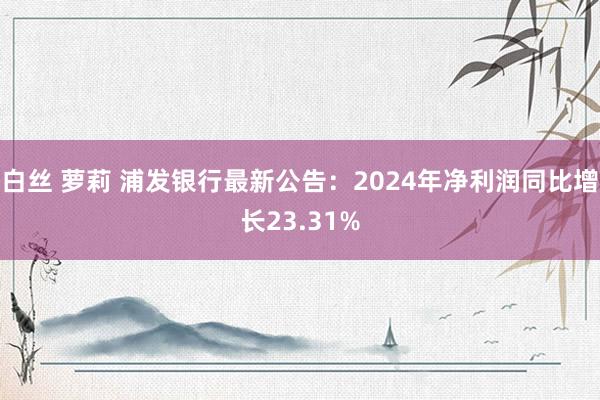 白丝 萝莉 浦发银行最新公告：2024年净利润同比增长23.31%