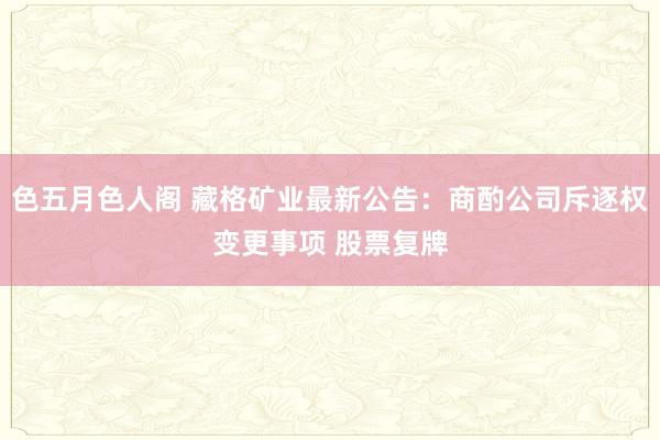 色五月色人阁 藏格矿业最新公告：商酌公司斥逐权变更事项 股票复牌