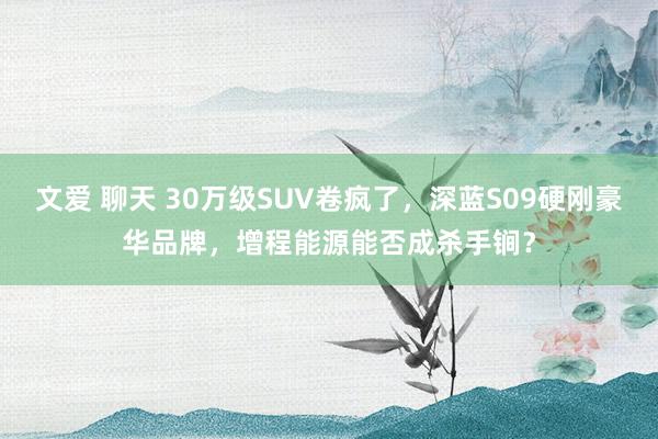 文爱 聊天 30万级SUV卷疯了，深蓝S09硬刚豪华品牌，增程能源能否成杀手锏？