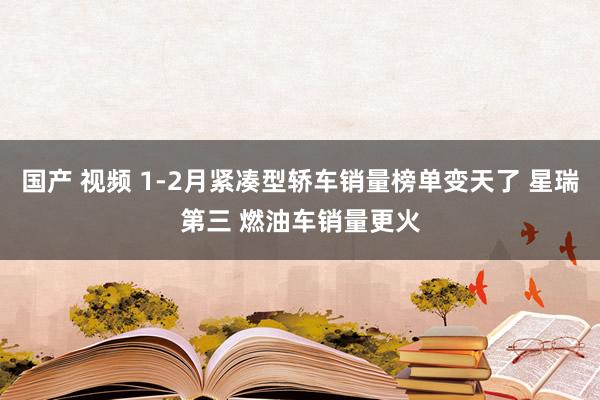 国产 视频 1-2月紧凑型轿车销量榜单变天了 星瑞第三 燃油车销量更火