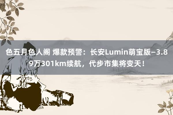 色五月色人阁 爆款预警：长安Lumin萌宝版—3.89万301km续航，代步市集将变天！