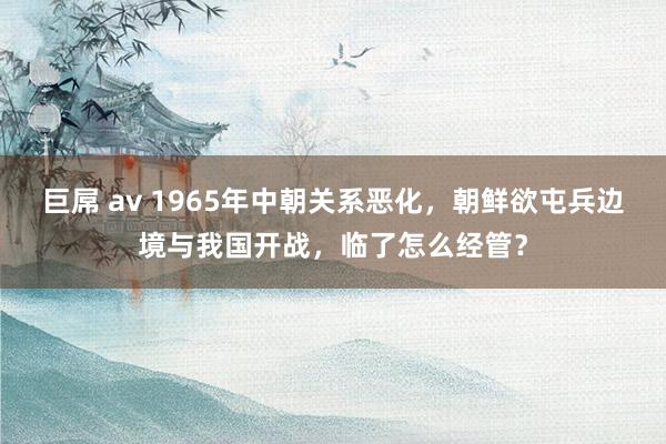 巨屌 av 1965年中朝关系恶化，朝鲜欲屯兵边境与我国开战，临了怎么经管？