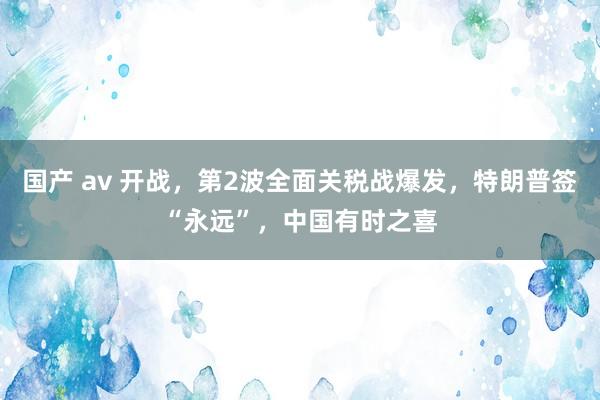 国产 av 开战，第2波全面关税战爆发，特朗普签“永远”，中国有时之喜