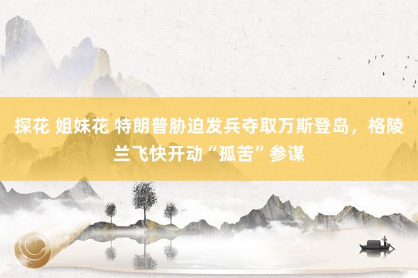 探花 姐妹花 特朗普胁迫发兵夺取万斯登岛，格陵兰飞快开动“孤苦”参谋