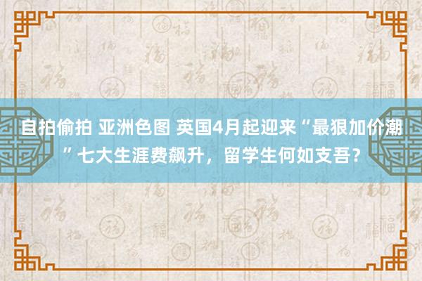 自拍偷拍 亚洲色图 英国4月起迎来“最狠加价潮”七大生涯费飙升，留学生何如支吾？