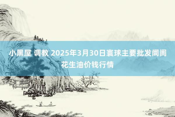 小黑屋 调教 2025年3月30日寰球主要批发阛阓花生油价钱行情