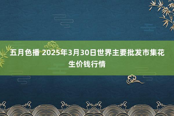 五月色播 2025年3月30日世界主要批发市集花生价钱行情
