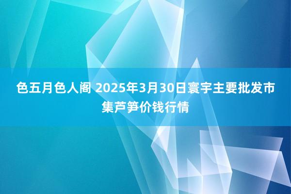 色五月色人阁 2025年3月30日寰宇主要批发市集芦笋价钱行情