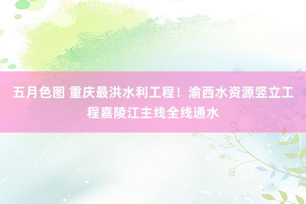 五月色图 重庆最洪水利工程！渝西水资源竖立工程嘉陵江主线全线通水