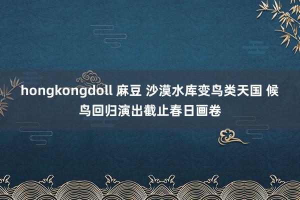 hongkongdoll 麻豆 沙漠水库变鸟类天国 候鸟回归演出截止春日画卷