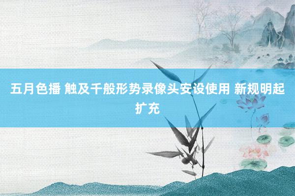 五月色播 触及千般形势录像头安设使用 新规明起扩充