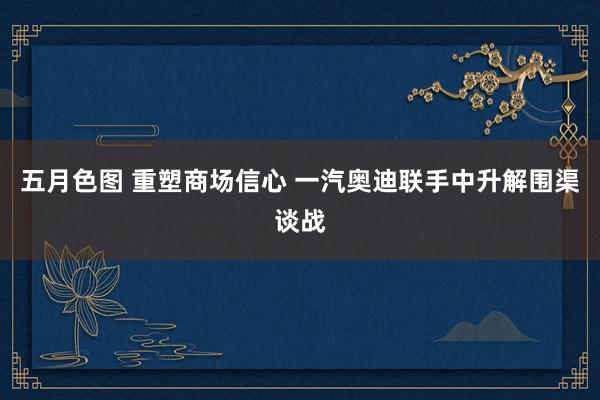 五月色图 重塑商场信心 一汽奥迪联手中升解围渠谈战