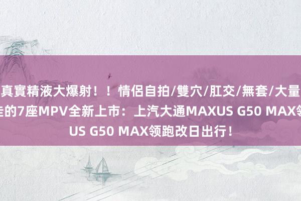 真實精液大爆射！！情侶自拍/雙穴/肛交/無套/大量噴精 国产最佳的7座MPV全新上市：上汽大通MAX