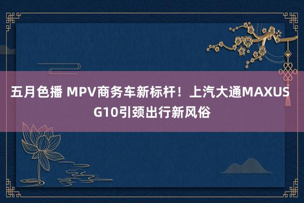 五月色播 MPV商务车新标杆！上汽大通MAXUS G10引颈出行新风俗