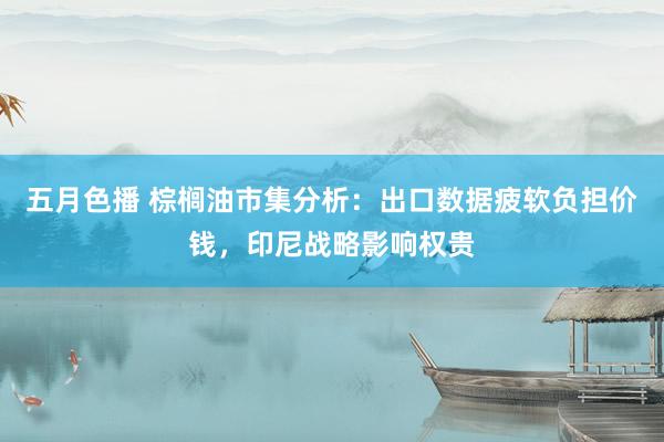 五月色播 棕榈油市集分析：出口数据疲软负担价钱，印尼战略影响权贵