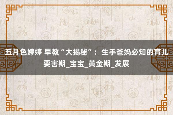 五月色婷婷 早教“大揭秘”：生手爸妈必知的育儿要害期_宝宝_黄金期_发展