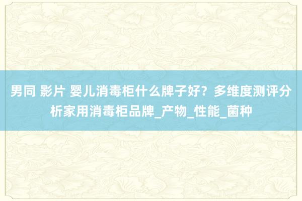 男同 影片 婴儿消毒柜什么牌子好？多维度测评分析家用消毒柜品牌_产物_性能_菌种