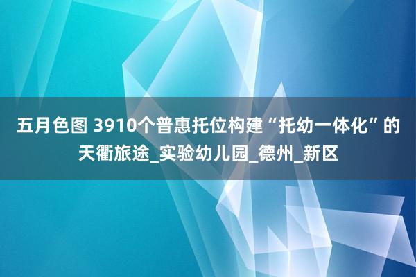 五月色图 3910个普惠托位构建“托幼一体化”的天衢旅途_实验幼儿园_德州_新区