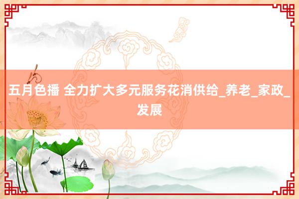 五月色播 全力扩大多元服务花消供给_养老_家政_发展