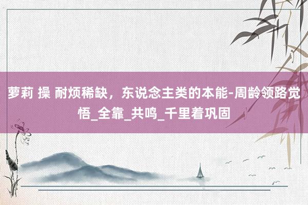 萝莉 操 耐烦稀缺，东说念主类的本能-周龄领路觉悟_全靠_共鸣_千里着巩固
