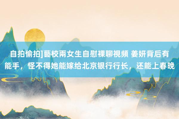 自拍偷拍]藝校兩女生自慰裸聊視頻 姜妍背后有能手，怪不得她能嫁给北京银行行长，还能上春晚