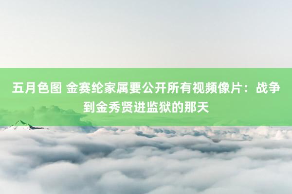 五月色图 金赛纶家属要公开所有视频像片：战争到金秀贤进监狱的那天