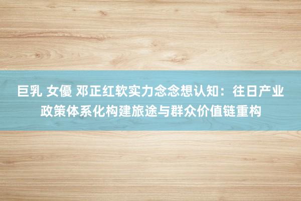 巨乳 女優 邓正红软实力念念想认知：往日产业政策体系化构建旅途与群众价值链重构